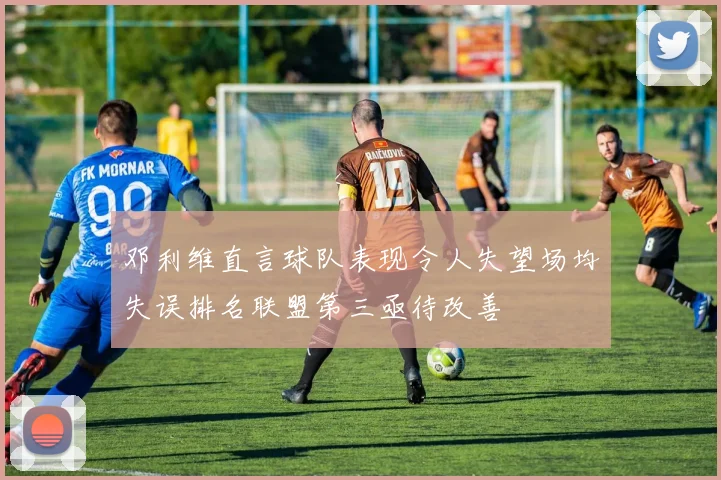 邓利维直言球队表现令人失望场均失误排名联盟第三亟待改善