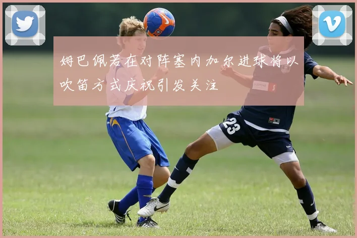 姆巴佩若在对阵塞内加尔进球将以吹笛方式庆祝引发关注