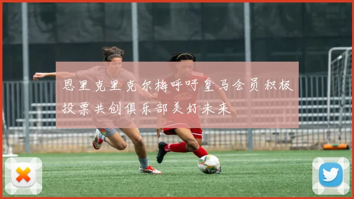 恩里克里克尔梅呼吁皇马会员积极投票共创俱乐部美好未来