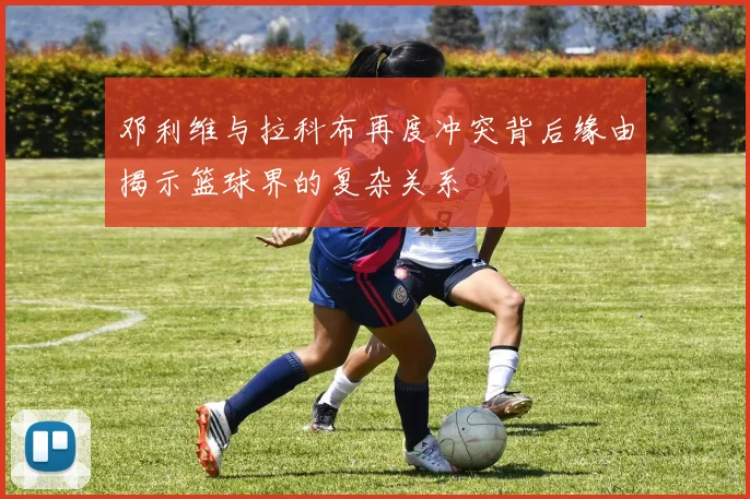 邓利维与拉科布再度冲突背后缘由揭示篮球界的复杂关系