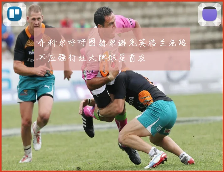 乔科尔呼吁图赫尔避免英格兰老路不应强行让大牌球星首发