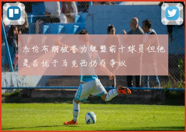 杰伦布朗被誉为联盟前十球员但他是否优于马克西仍存争议