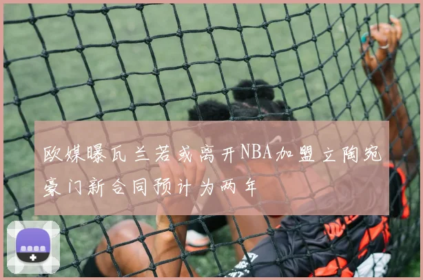 欧媒曝瓦兰若或离开NBA加盟立陶宛豪门新合同预计为两年