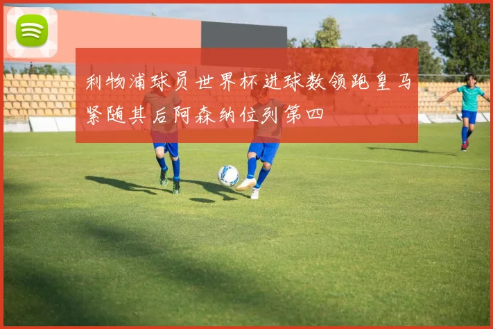利物浦球员世界杯进球数领跑皇马紧随其后阿森纳位列第四