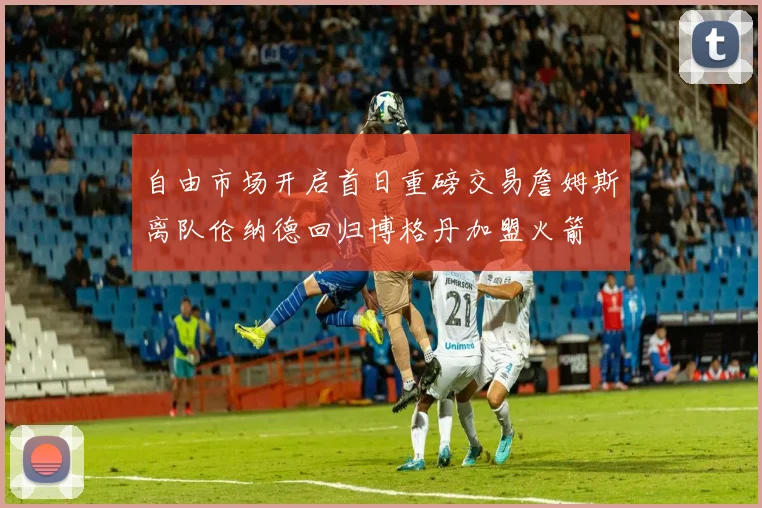 自由市场开启首日重磅交易詹姆斯离队伦纳德回归博格丹加盟火箭