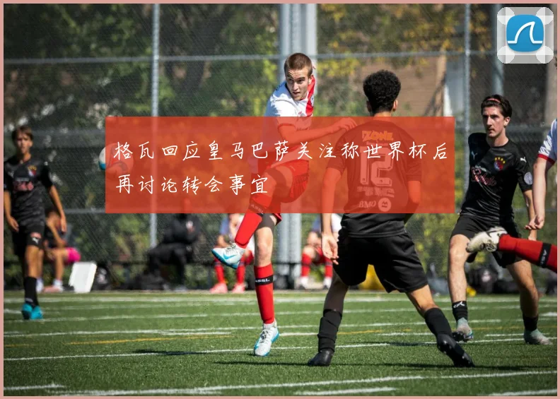 格瓦回应皇马巴萨关注称世界杯后再讨论转会事宜