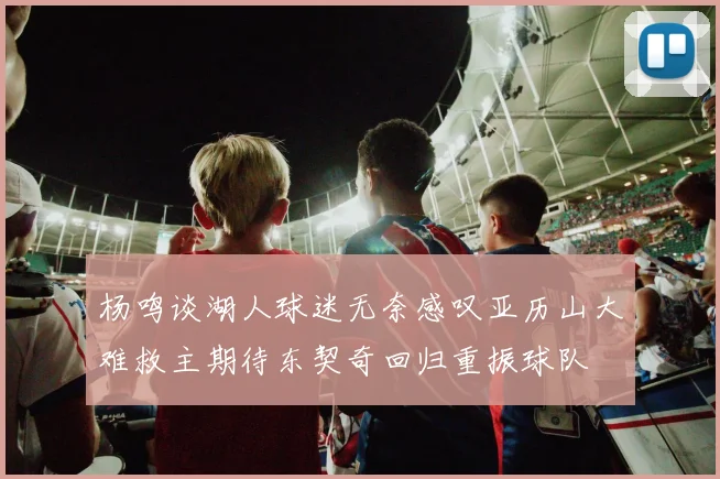 杨鸣谈湖人球迷无奈感叹亚历山大难救主期待东契奇回归重振球队