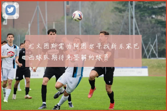 尤文图斯需为阿图尔寻找新东家巴西球队期待免签解约球员