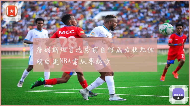 詹姆斯坦言选秀前自信成为状元但明白进NBA需从零起步