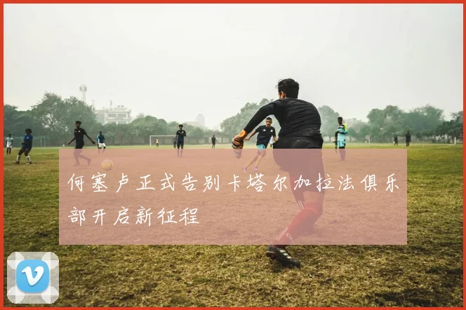 何塞卢正式告别卡塔尔加拉法俱乐部开启新征程
