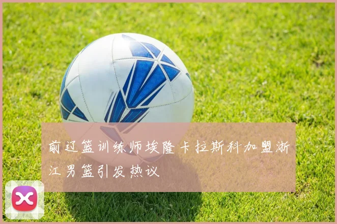 前辽篮训练师埃隆卡拉斯科加盟浙江男篮引发热议